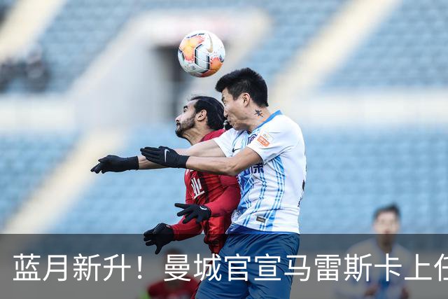 蓝月新升！曼城官宣马雷斯卡上任 第三次加盟签约三年