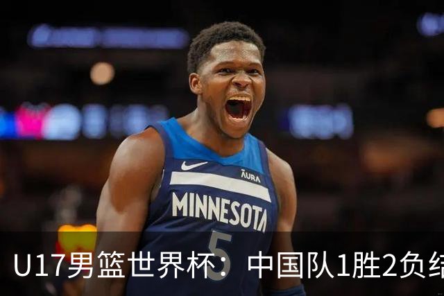 U17男篮世界杯：中国队1胜2负结束小组赛